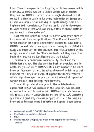 Mobile Sites & Web Technologies 120
lows: ‘There is rampant technology fragmentation across mobile
browsers, so developers do not know which part of HTML5
they can use. HTML5 is promoted as a single standard, but it
comes in different versions for every mobile device. Issues such
as hardware acceleration and digital rights management are
implemented inconsistently. That makes it hard for developers
to write software that works on many different phone platforms
and to reach a wide audience.’
Most recently LinkedIn traded its mobile-web based apps in
for a new set of native applications. Kiran Prasad, LinkedIn's
senior director for mobile engineering decided to build both a
HTML5 site and rich native apps. His reasoning is that HTML5 is
ready and important for the business, but not supported by the
ecosystem as it should be. 'There are tools, but they are at the
beginning. People are just figuring out the basics.'5
For more info on browser compatibility, check out the
HTML5Test online6
. The site provides both an overview and in-
depth analysis of which HTML5 features are supported by which
browser. Facebook has also launched ringmark7
which tests web
browsers for 3 rings, or levels, of support for HTML5 features
which helps developers to quickly check the level of support of
various mobile (and desktop) web browsers.
To wrap it up: Almost everyone in the mobile business
agrees that HTML5 will succeed in the long run. ABI research
estimates that mobile devices with HTML-compatible browsers
will total 1.4 billion worldwide by the end of 2013.8
. Operating
systems will gradually increase support for HTML5 features and
browsers to increase overall adoption and speed. Open-source
5	 venturebeat.com/2013/04/17/linkedin-mobile-web-breakup
6	 html5test.com/results/mobile.html
7	 rng.io
8	 www.abiresearch.com/press/14-billion-html5-capable-mobile-devices-in-
2013-bu
 