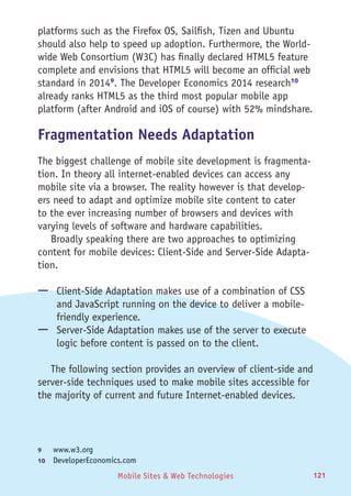 Mobile Sites & Web Technologies 121
platforms such as the Firefox OS, Sailfish, Tizen and Ubuntu
should also help to speed up adoption. Furthermore, the World-
wide Web Consortium (W3C) has finally declared HTML5 feature
complete and envisions that HTML5 will become an official web
standard in 20149
. The Developer Economics 2014 research10
already ranks HTML5 as the third most popular mobile app
platform (after Android and iOS of course) with 52% mindshare.
Fragmentation Needs Adaptation
The biggest challenge of mobile site development is fragmenta-
tion. In theory all internet-enabled devices can access any
mobile site via a browser. The reality however is that develop-
ers need to adapt and optimize mobile site content to cater
to the ever increasing number of browsers and devices with
varying levels of software and hardware capabilities.
Broadly speaking there are two approaches to optimizing
content for mobile devices: Client-Side and Server-Side Adapta-
tion.
—— Client-Side Adaptation makes use of a combination of CSS
and JavaScript running on the device to deliver a mobile-
friendly experience.
—— Server-Side Adaptation makes use of the server to execute
logic before content is passed on to the client.
The following section provides an overview of client-side and
server-side techniques used to make mobile sites accessible for
the majority of current and future Internet-enabled devices.
9	 www.w3.org
10	  DeveloperEconomics.com
 