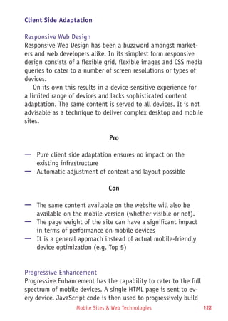Mobile Sites & Web Technologies 122
Client Side Adaptation
Responsive Web Design
Responsive Web Design has been a buzzword amongst market-
ers and web developers alike. In its simplest form responsive
design consists of a flexible grid, flexible images and CSS media
queries to cater to a number of screen resolutions or types of
devices.
On its own this results in a device-sensitive experience for
a limited range of devices and lacks sophisticated content
adaptation. The same content is served to all devices. It is not
advisable as a technique to deliver complex desktop and mobile
sites.
Pro
—— Pure client side adaptation ensures no impact on the
existing infrastructure
—— Automatic adjustment of content and layout possible
Con
—— The same content available on the website will also be
available on the mobile version (whether visible or not).
—— The page weight of the site can have a significant impact
in terms of performance on mobile devices
—— It is a general approach instead of actual mobile-friendly
device optimization (e.g. Top 5)
Progressive Enhancement
Progressive Enhancement has the capability to cater to the full
spectrum of mobile devices. A single HTML page is sent to ev-
ery device. JavaScript code is then used to progressively build
 