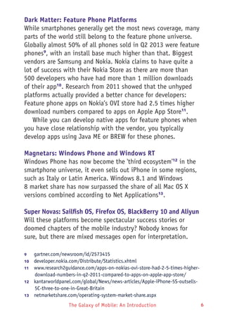 The Galaxy of Mobile: An Introduction 6
Dark Matter: Feature Phone Platforms
While smartphones generally get the most news coverage, many
parts of the world still belong to the feature phone universe.
Globally almost 50% of all phones sold in Q2 2013 were feature
phones9
, with an install base much higher than that. Biggest
vendors are Samsung and Nokia. Nokia claims to have quite a
lot of success with their Nokia Store as there are more than
500 developers who have had more than 1 million downloads
of their app10
. Research from 2011 showed that the unhyped
platforms actually provided a better chance for developers:
Feature phone apps on Nokia’s OVI store had 2.5 times higher
download numbers compared to apps on Apple App Store11
.
While you can develop native apps for feature phones when
you have close relationship with the vendor, you typically
develop apps using Java ME or BREW for these phones.
Magnetars: Windows Phone and Windows RT
Windows Phone has now become the 'third ecosystem'12
in the
smartphone universe, it even sells out iPhone in some regions,
such as Italy or Latin America. Windows 8.1 and Windows
8 market share has now surpassed the share of all Mac OS X
versions combined according to Net Applications13
.
Super Novas: Sailfish OS, Firefox OS, BlackBerry 10 and Aliyun
Will these platforms become spectacular success stories or
doomed chapters of the mobile industry? Nobody knows for
sure, but there are mixed messages open for interpretation.
9	 gartner.com/newsroom/id/2573415
10	  developer.nokia.com/Distribute/Statistics.xhtml
11	  www.research2guidance.com/apps-on-nokias-ovi-store-had-2-5-times-higher-
download-numbers-in-q2-2011-compared-to-apps-on-apple-app-store/
12	  kantarworldpanel.com/global/News/news-articles/Apple-iPhone-5S-outsells-
5C-three-to-one-in-Great-Britain
13	  netmarketshare.com/operating-system-market-share.aspx
 