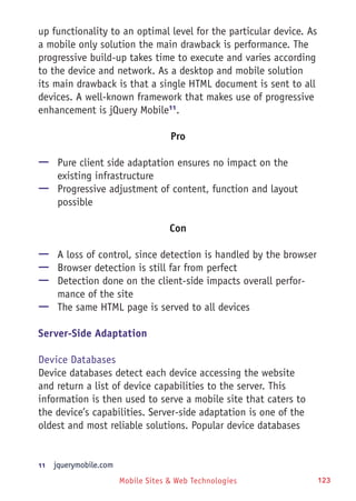 Mobile Sites & Web Technologies 123
up functionality to an optimal level for the particular device. As
a mobile only solution the main drawback is performance. The
progressive build-up takes time to execute and varies according
to the device and network. As a desktop and mobile solution
its main drawback is that a single HTML document is sent to all
devices. A well-known framework that makes use of progressive
enhancement is jQuery Mobile11
.
Pro
—— Pure client side adaptation ensures no impact on the
existing infrastructure
—— Progressive adjustment of content, function and layout
possible
Con
—— A loss of control, since detection is handled by the browser
—— Browser detection is still far from perfect
—— Detection done on the client-side impacts overall perfor-
mance of the site
—— The same HTML page is served to all devices
Server-Side Adaptation
Device Databases
Device databases detect each device accessing the website
and return a list of device capabilities to the server. This
information is then used to serve a mobile site that caters to
the device’s capabilities. Server-side adaptation is one of the
oldest and most reliable solutions. Popular device databases
11	  jquerymobile.com
 