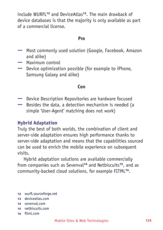 Mobile Sites & Web Technologies 124
include WURFL12
and DeviceAtlas13
. The main drawback of
device databases is that the majority is only available as part
of a commercial license.
Pro
—— Most commonly used solution (Google, Facebook, Amazon
and alike)
—— Maximum control
—— Device optimization possible (for example to iPhone,
Samsung Galaxy and alike)
Con
—— Device Description Repositories are hardware focused
—— Besides the data, a detection mechanism is needed (a
simple ‘User-Agent’ matching does not work)
Hybrid Adaptation
Truly the best of both worlds, the combination of client and
server-side adaptation ensures high performance thanks to
server-side adaptation and means that the capabilities sourced
can be used to enrich the mobile experience on subsequent
visits.
Hybrid adaptation solutions are available commercially
from companies such as Sevenval14
and Netbiscuits15
, and as
community-backed cloud solutions, for example FITML16
.
12	  wurfl.sourceforge.net
13	  deviceatlas.com
14	  sevenval.com
15	  netbiscuits.com
16	  fitml.com
 