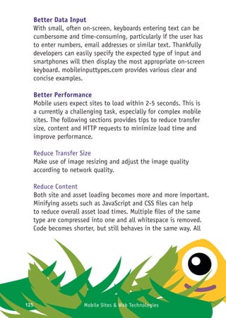 125 Mobile Sites & Web Technologies
Better Data Input
With small, often on-screen, keyboards entering text can be
cumbersome and time-consuming, particularly if the user has
to enter numbers, email addresses or similar text. Thankfully
developers can easily specify the expected type of input and
smartphones will then display the most appropriate on-screen
keyboard. mobileinputtypes.com provides various clear and
concise examples.
Better Performance
Mobile users expect sites to load within 2-5 seconds. This is
a currently a challenging task, especially for complex mobile
sites. The following sections provides tips to reduce transfer
size, content and HTTP requests to minimize load time and
improve performance.
Reduce Transfer Size
Make use of image resizing and adjust the image quality
according to network quality.
Reduce Content
Both site and asset loading becomes more and more important.
Minifying assets such as JavaScript and CSS files can help
to reduce overall asset load times. Multiple files of the same
type are compressed into one and all whitespace is removed.
Code becomes shorter, but still behaves in the same way. All
 