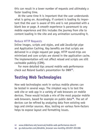 this can result in a lower number of requests and ultimately a
faster loading time.
At the same time it is important that the user understands
what is going on. Accordingly, if content is loading its impor-
tant that the user is aware of this and is not presented with a
blank box or page. A smooth experience is paramount to any
mobile experience and this includes the journey from site to
content loading in the site and any animation surrounding it.
Reduce HTTP Requests
Inline images, scripts and styles, and add JavaScript pipe
and Application Caching. Key benefits are that scripts are
delivered in a single request per page, HTTP round-trips are
minimized and core scripts are stored in the application cache.
The implementation will not affect reload and scripts are still
cacheable publicly (CDN).
For more detailed tips around mobile web performance
check out Roland Guelle's presentation for DWX17
.
Testing Web Technologies
How web technologies work in various mobile phones can
be tested in several ways. The simplest way is to test the
web site or web app in a variety of web browsers on mobile
devices. These would include a mix of the most popular mobile
web browsers, based for example on public data18
. The set of
devices can be refined by analyzing data from existing web
logs and similar sources. Also, testing on various form-factors
helps to expose layout and formatting issues.
17	  www.slideshare.net/sevenval/mobile-web-performance-dwx13
18	  gs.statcounter.com/#mobile_browser-ww-monthly-201207-201306
 