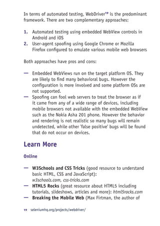 In terms of automated testing, WebDriver19
is the predominant
framework. There are two complementary approaches:
1.	 Automated testing using embedded WebView controls in
Android and iOS
2.	 User-agent spoofing using Google Chrome or Mozilla
Firefox configured to emulate various mobile web browsers
Both approaches have pros and cons:
—— Embedded WebViews run on the target platform OS. They
are likely to find many behavioral bugs. However the
configuration is more involved and some platform OSs are
not supported.
—— Spoofing can fool web servers to treat the browser as if
it came from any of a wide range of devices, including
mobile browsers not available with the embedded WebView
such as the Nokia Asha 201 phone. However the behavior
and rendering is not realistic so many bugs will remain
undetected, while other 'false positive' bugs will be found
that do not occur on devices.
Learn More
Online
—— W3Schools and CSS Tricks (good resource to understand
basic HTML, CSS and JavaScript):
w3schools.com, css-tricks.com
—— HTML5 Rocks (great resource about HTML5 including
tutorials, slideshows, articles and more): html5rocks.com
—— Breaking the Mobile Web (Max Firtman, the author of
19	  seleniumhq.org/projects/webdriver/
 