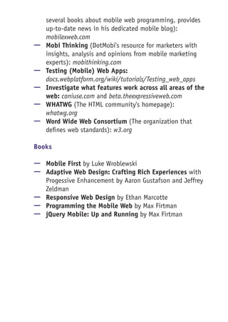 several books about mobile web programming, provides
up-to-date news in his dedicated mobile blog):
mobilexweb.com
—— Mobi Thinking (DotMobi's resource for marketers with
insights, analysis and opinions from mobile marketing
experts): mobithinking.com
—— Testing (Mobile) Web Apps:
docs.webplatform.org/wiki/tutorials/Testing_web_apps
—— Investigate what features work across all areas of the
web: caniuse.com and beta.theexpressiveweb.com
—— WHATWG (The HTML community's homepage):
whatwg.org
—— Word Wide Web Consortium (The organization that
defines web standards): w3.org
Books
—— Mobile First by Luke Wroblewski
—— Adaptive Web Design: Crafting Rich Experiences with
Progessive Enhancement by Aaron Gustafson and Jeffrey
Zeldman
—— Responsive Web Design by Ethan Marcotte
—— Programming the Mobile Web by Max Firtman
—— jQuery Mobile: Up and Running by Max Firtman
 