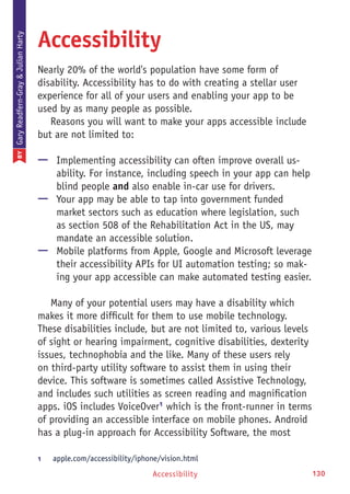Accessibility 130
Accessibility
Nearly 20% of the world's population have some form of
disability. Accessibility has to do with creating a stellar user
experience for all of your users and enabling your app to be
used by as many people as possible.
Reasons you will want to make your apps accessible include
but are not limited to:
—— Implementing accessibility can often improve overall us-
ability. For instance, including speech in your app can help
blind people and also enable in-car use for drivers.
—— Your app may be able to tap into government funded
market sectors such as education where legislation, such
as section 508 of the Rehabilitation Act in the US, may
mandate an accessible solution.
—— Mobile platforms from Apple, Google and Microsoft leverage
their accessibility APIs for UI automation testing; so mak-
ing your app accessible can make automated testing easier.
Many of your potential users may have a disability which
makes it more difficult for them to use mobile technology.
These disabilities include, but are not limited to, various levels
of sight or hearing impairment, cognitive disabilities, dexterity
issues, technophobia and the like. Many of these users rely
on third-party utility software to assist them in using their
device. This software is sometimes called Assistive Technology,
and includes such utilities as screen reading and magnification
apps. iOS includes VoiceOver1
which is the front-runner in terms
of providing an accessible interface on mobile phones. Android
has a plug-in approach for Accessibility Software, the most
1	 apple.com/accessibility/iphone/vision.html
BYGaryReadfern-Gray&JulianHarty
 