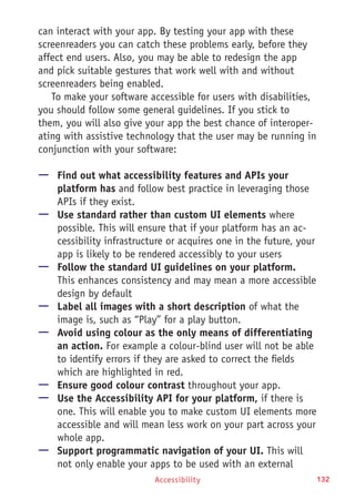 Accessibility 132
can interact with your app. By testing your app with these
screenreaders you can catch these problems early, before they
affect end users. Also, you may be able to redesign the app
and pick suitable gestures that work well with and without
screenreaders being enabled.
To make your software accessible for users with disabilities,
you should follow some general guidelines. If you stick to
them, you will also give your app the best chance of interoper-
ating with assistive technology that the user may be running in
conjunction with your software:
—— Find out what accessibility features and APIs your
platform has and follow best practice in leveraging those
APIs if they exist.
—— Use standard rather than custom UI elements where
possible. This will ensure that if your platform has an ac-
cessibility infrastructure or acquires one in the future, your
app is likely to be rendered accessibly to your users
—— Follow the standard UI guidelines on your platform.
This enhances consistency and may mean a more accessible
design by default
—— Label all images with a short description of what the
image is, such as “Play” for a play button.
—— Avoid using colour as the only means of differentiating
an action. For example a colour-blind user will not be able
to identify errors if they are asked to correct the fields
which are highlighted in red.
—— Ensure good colour contrast throughout your app.
—— Use the Accessibility API for your platform, if there is
one. This will enable you to make custom UI elements more
accessible and will mean less work on your part across your
whole app.
—— Support programmatic navigation of your UI. This will
not only enable your apps to be used with an external
 