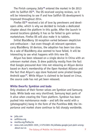 The Galaxy of Mobile: An Introduction 7
The Finish company Jolla14
entered the market in Q4 2013
with its Sailfish OS15
. The OS received varying reviews, so it
will be interesting to see if and how Sailfish OS development is
improved throughout 2014.
Firefox OS16
received a lot of love by previewers and devel-
opers alike, which is why we decided to include a dedicated
chapter about the platform in this guide. After the launch in
several locations globally it has so far failed to gain serious
marketshare. Firefox OS will also make it to tablets.
Initial BlackBerry 10 reception varied between skepticism
and enthusiasm – but even though all relevant operators
carry BlackBerry 10 devices, the adoption has been too slow.
As a sale of BlackBerry also seemed to have failed, it will be
interesting to see what happens with this new OS.
Aliyun has been released on a single device in China with an
unknown market share. It drew publicity mostly from the fact
that Google pressured Acer into not releasing an Aliyun device
based on Acer's membership of the Open Handset Alliance and
the fact that Aliyun's app store featured some pirated Google
Android apps17
. While Aliyun is claimed to be based on Linux,
the source code has not yet been released.
White Dwarfs: Symbian and bada
Only shadows of their former selves are Symbian and Samsung
bada. While bada was very shortlived, Samsung kept parts of
it alive when creating the Tizen platform. Symbian has been
pushed into maintenance mode – and left the world with a
(photographic) bang in the form of the PureView 808; the im-
portance and market share continue to fall sharply worldwide.
14	  jolla.com
15	  sailfishos.org
16	  mozilla.org/firefox/os
17	  news.cnet.com/8301-1035_3-57513651-94/alibaba-google-just-plain-wrong-
about-our-os
 