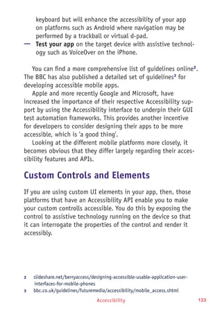Accessibility 133
keyboard but will enhance the accessibility of your app
on platforms such as Android where navigation may be
performed by a trackball or virtual d-pad.
—— Test your app on the target device with assistive technol-
ogy such as VoiceOver on the iPhone.
You can find a more comprehensive list of guidelines online2
.
The BBC has also published a detailed set of guidelines3
for
developing accessible mobile apps.
Apple and more recently Google and Microsoft, have
increased the importance of their respective Accessibility sup-
port by using the Accessibility interface to underpin their GUI
test automation frameworks. This provides another incentive
for developers to consider designing their apps to be more
accessible, which is 'a good thing'.
Looking at the different mobile platforms more closely, it
becomes obvious that they differ largely regarding their acces-
sibility features and APIs.
Custom Controls and Elements
If you are using custom UI elements in your app, then, those
platforms that have an Accessibility API enable you to make
your custom controlls accessible. You do this by exposing the
control to assistive technology running on the device so that
it can interrogate the properties of the control and render it
accessibly.
2	 slideshare.net/berryaccess/designing-accessible-usable-application-user-
interfaces-for-mobile-phones
3	 bbc.co.uk/guidelines/futuremedia/accessibility/mobile_access.shtml
 