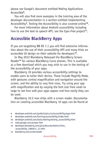 Accessibility 135
please see Google’s document entitled Making Applications
Accessible8
.
You will also find more examples in the training area of the
developer documentation in a section entitled Implementing
Accessibility9
. Testing the Accessibility is also covered online10
.
For more information about Android accessibility including
how to use the text to speech API, see the Eyes-Free project11
.
Accessible BlackBerry Apps
If you are targetting BB OS 7.1 you will find extensive informa-
tion about the use of their accessibility API and many hints on
accessible UI design on their website for developers12
.
In May 2012 Blackberry Released the BlackBerry Screen
Reader13
for various BlackBerry Curve phones. This is available
as a free download which you may wish to use in the testing of
the accessibility of your apps.
Blackberry 10 provides various accessibility settings to
enable users to tailor their device. These include Magnify Mode,
with gestures control magnification and navigation around the
screen, and the ability to vary font sizes. Try using your app
with magnification and by varying the font size from small to
large to see how well your apps appear and how easily they can
be used.
Blackberry 10.2 now ships with a screen reader. Documenta-
tion on creating accessible Blackberry 10 apps can be found at
8	 developer.android.com/guide/topics/ui/accessibility/apps.html
9	 developer.android.com/training/accessibility/index.html
10	  developer.android.com/tools/testing/testing_accessibility.html
11	  code.google.com/p/eyes-free
12	  developer.blackberry.com/java/documentation/intro_
accessibility_1984611_11.html
13	  blackberry.com/screenreader
 