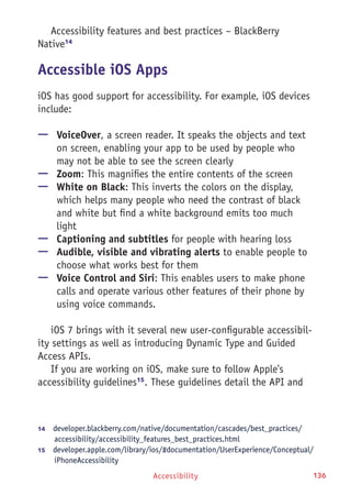 Accessibility 136
Accessibility features and best practices – BlackBerry
Native14
Accessible iOS Apps
iOS has good support for accessibility. For example, iOS devices
include:
—— VoiceOver, a screen reader. It speaks the objects and text
on screen, enabling your app to be used by people who
may not be able to see the screen clearly
—— Zoom: This magnifies the entire contents of the screen
—— White on Black: This inverts the colors on the display,
which helps many people who need the contrast of black
and white but find a white background emits too much
light
—— Captioning and subtitles for people with hearing loss
—— Audible, visible and vibrating alerts to enable people to
choose what works best for them
—— Voice Control and Siri: This enables users to make phone
calls and operate various other features of their phone by
using voice commands.
iOS 7 brings with it several new user-configurable accessibil-
ity settings as well as introducing Dynamic Type and Guided
Access APIs.
If you are working on iOS, make sure to follow Apple's
accessibility guidelines15
. These guidelines detail the API and
14	  developer.blackberry.com/native/documentation/cascades/best_practices/
accessibility/accessibility_features_best_practices.html
15	  developer.apple.com/library/ios/#documentation/UserExperience/Conceptual/
iPhoneAccessibility
 