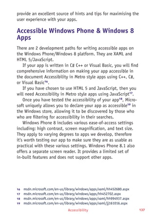 Accessibility 137
provide an excellent source of hints and tips for maximising the
user experience with your apps.
Accessible Windows Phone & Windows 8
Apps
There are 2 development paths for writing accessible apps on
the Windows Phone/Windows 8 platform. They are XAML and
HTML 5/JavaScript.
If your app is written in C# C++ or Visual Basic, you will find
comprehensive information on making your app accessible in
the document Accessibility in Metro style apps using C++, C#,
or Visual Basic16
.
If you have chosen to use HTML 5 and JavaScript, then you
will need Accessibility in Metro style apps using JavaScript17
.
Once you have tested the accessibility of your app18
, Micro-
soft uniquely allows you to declare your app as accessible19
in
the Windows store, allowing it to be discovered by those who
who are filtering for accessibility in their searches.
Windows Phone 8 includes various ease-of-access settings
including: high contrast, screen magnification, and text size.
They apply to varying degrees to apps we develop, therefore
it's worth testing our app to make sure they are as usable as
practical with these various settings. Windows Phone 8.1 also
offers a separate screen reader. It provides a limited set of
in-built features and does not support other apps.
16	  msdn.microsoft.com/en-us/library/windows/apps/xaml/hh452680.aspx
17	  msdn.microsoft.com/en-us/library/windows/apps/hh452702.aspx
18	  msdn.microsoft.com/en-us/library/windows/apps/xaml/hh994937.aspx
19	  msdn.microsoft.com/en-us/library/windows/apps/xaml/jj161016.aspx
 