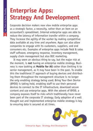 Enterprise Apps: Strategy And Development 1400
Enterprise Apps:
Strategy And Development
Corporate decision makers now view mobile enterprise apps
as a strategic factor, a necessity, rather than an item on an
accountant’s spreadsheet. Internal enterprise apps are able to
reduce the latency of information transfer within a company.
They increase the agility of the worker by making competitive
data available at any time and anywhere. Apps can also allow
companies to engage with its customers, suppliers, and end
consumers etc. Examples of enterprise apps include field & sales
staff software, emergency response, inventory management,
supply chain management but also B2C marketing.
It may seem an obvious thing to say, but the major risk at
the moment, is not having an enterprise mobile strategy. Busi-
ness is now looking at Mobile for All rather than limiting it to
senior management, as it may have been in the past. To enable
this the traditional IT approach of buying devices and distribut-
ing them throughout the management structure is no longer
the only enabling strategy being used; Bring Your Own Device
(BYOD) is taking hold, enabling staff to use their personal
devices to connect to the IT infrastructure, download secure
content and use enterprise apps. With the advent of BYOD, a
company exposes itself to risks which traditionally have never
been part of the corporate IT strategy. Early adoption of a well
thought out and implemented enterprise mobile strategy is key
to ensuring data is secured at all times.
BYIanThain&DavocBradley
 