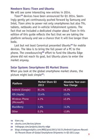 8
Newborn Stars: Tizen and Ubuntu
We will see some interesting new entries in 2014.
Tizen18
devices have been announced for Q1 2014. Seem-
ingly gently yet continuously pushed forward by Samsung and
Intel, Tizen aims to power not only smartphones but also TVs,
tablets, netbooks and in-vehicle infotainment systems. The
fact that we included a dedicated chapter about Tizen in this
edition of this guide reflects the fact that we are taking the
platform seriously and see a chance that it will live longer than
bada.
Last but not least Canonical presented Ubuntu19
for mobile
devices. The idea is to bring the full power of a PC to the
phone. The crowdsourcing20
effort to fund the Ubuntu Edge
phone did not reach its goal, but Ubuntu plans to enter the
market anyway.
Solar System: Smartphone OS Market Shares
When you look at the global smartphone market shares, the
picture might look simple21
:
Platform
Market Share Q3
2013
Absolute Year-over-
Year Change
Android (Google) 81.3% +6.3%
iOS (Apple) 13.4% -2.2%
Windows Phone
(Microsoft)
4.1% +2.0%
BlackBerry 1.0% -3.3%
Other 0.2% -2.8%
18	  tizen.org
19	  ubuntu.com/devices/phone
20	  indiegogo.com/projects/ubuntu-edge
21	  blogs.strategyanalytics.com/WSS/post/2013/10/31/Android-Captures-Record-
81-Percent-Share-of-Global-Smartphone-Shipments-in-Q3-2013.aspx
 