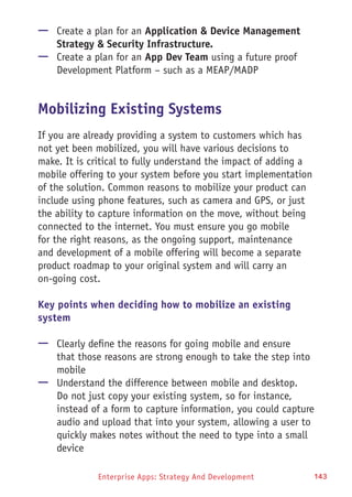 Enterprise Apps: Strategy And Development 143
—— Create a plan for an Application & Device Management
Strategy & Security Infrastructure.
—— Create a plan for an App Dev Team using a future proof
Development Platform – such as a MEAP/MADP
Mobilizing Existing Systems
If you are already providing a system to customers which has
not yet been mobilized, you will have various decisions to
make. It is critical to fully understand the impact of adding a
mobile offering to your system before you start implementation
of the solution. Common reasons to mobilize your product can
include using phone features, such as camera and GPS, or just
the ability to capture information on the move, without being
connected to the internet. You must ensure you go mobile
for the right reasons, as the ongoing support, maintenance
and development of a mobile offering will become a separate
product roadmap to your original system and will carry an
on-going cost.
Key points when deciding how to mobilize an existing
system
—— Clearly define the reasons for going mobile and ensure
that those reasons are strong enough to take the step into
mobile
—— Understand the difference between mobile and desktop.
Do not just copy your existing system, so for instance,
instead of a form to capture information, you could capture
audio and upload that into your system, allowing a user to
quickly makes notes without the need to type into a small
device
 