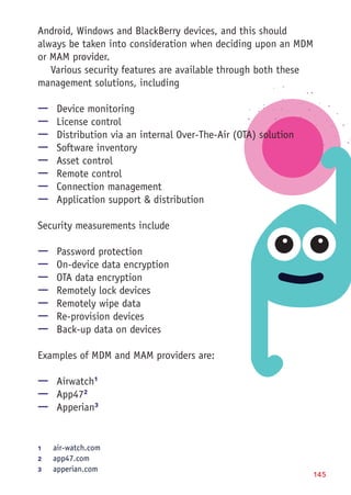 145
Android, Windows and BlackBerry devices, and this should
always be taken into consideration when deciding upon an MDM
or MAM provider.
Various security features are available through both these
management solutions, including
—— Device monitoring
—— License control
—— Distribution via an internal Over-The-Air (OTA) solution
—— Software inventory
—— Asset control
—— Remote control
—— Connection management
—— Application support & distribution
Security measurements include
—— Password protection
—— On-device data encryption
—— OTA data encryption
—— Remotely lock devices
—— Remotely wipe data
—— Re-provision devices
—— Back-up data on devices
Examples of MDM and MAM providers are:
—— Airwatch1
—— App472
—— Apperian3
1	 air-watch.com
2	 app47.com
3	 apperian.com
 
