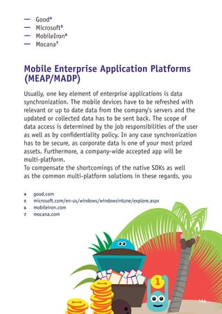 146
—— Good4
—— Microsoft5
—— MobileIron6
—— Mocana7
Mobile Enterprise Application Platforms
(MEAP/MADP)
Usually, one key element of enterprise applications is data
synchronization. The mobile devices have to be refreshed with
relevant or up to date data from the company's servers and the
updated or collected data has to be sent back. The scope of
data access is determined by the job responsibilities of the user
as well as by confidentiality policy. In any case synchronization
has to be secure, as corporate data is one of your most prized
assets. Furthermore, a company-wide accepted app will be
multi-platform.
To compensate the shortcomings of the native SDKs as well
as the common multi-platform solutions in these regards, you
4	 good.com
5	 microsoft.com/en-us/windows/windowsintune/explore.aspx
6	 mobileiron.com
7	 mocana.com
 