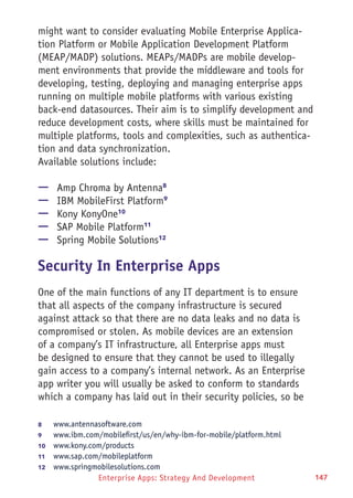 Enterprise Apps: Strategy And Development 147
might want to consider evaluating Mobile Enterprise Applica-
tion Platform or Mobile Application Development Platform
(MEAP/MADP) solutions. MEAPs/MADPs are mobile develop-
ment environments that provide the middleware and tools for
developing, testing, deploying and managing enterprise apps
running on multiple mobile platforms with various existing
back-end datasources. Their aim is to simplify development and
reduce development costs, where skills must be maintained for
multiple platforms, tools and complexities, such as authentica-
tion and data synchronization.
Available solutions include:
—— Amp Chroma by Antenna8
—— IBM MobileFirst Platform9
—— Kony KonyOne10
—— SAP Mobile Platform11
—— Spring Mobile Solutions12
Security In Enterprise Apps
One of the main functions of any IT department is to ensure
that all aspects of the company infrastructure is secured
against attack so that there are no data leaks and no data is
compromised or stolen. As mobile devices are an extension
of a company’s IT infrastructure, all Enterprise apps must
be designed to ensure that they cannot be used to illegally
gain access to a company’s internal network. As an Enterprise
app writer you will usually be asked to conform to standards
which a company has laid out in their security policies, so be
8	 www.antennasoftware.com
9	 www.ibm.com/mobilefirst/us/en/why-ibm-for-mobile/platform.html
10	  www.kony.com/products
11	  www.sap.com/mobileplatform
12	  www.springmobilesolutions.com
 