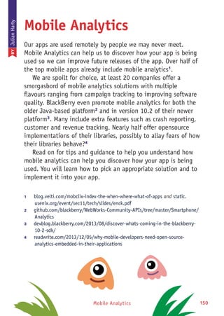 Mobile Analytics 150
Mobile Analytics
Our apps are used remotely by people we may never meet.
Mobile Analytics can help us to discover how your app is being
used so we can improve future releases of the app. Over half of
the top mobile apps already include mobile analytics1
.
We are spoilt for choice, at least 20 companies offer a
smorgasbord of mobile analytics solutions with multiple
flavours ranging from campaign tracking to improving software
quality. BlackBerry even promote mobile analytics for both the
older Java-based platform2
and in version 10.2 of their newer
platform3
. Many include extra features such as crash reporting,
customer and revenue tracking. Nearly half offer opensource
implementations of their libraries, possibly to allay fears of how
their libraries behave?4
Read on for tips and guidance to help you understand how
mobile analytics can help you discover how your app is being
used. You will learn how to pick an appropriate solution and to
implement it into your app.
1	 blog.velti.com/mobclix-index-the-when-where-what-of-apps and static.
usenix.org/event/sec11/tech/slides/enck.pdf
2	 github.com/blackberry/WebWorks-Community-APIs/tree/master/Smartphone/
Analytics
3	 devblog.blackberry.com/2013/08/discover-whats-coming-in-the-blackberry-
10-2-sdk/
4	 readwrite.com/2013/12/05/why-mobile-developers-need-open-source-
analytics-embedded-in-their-applications
BYJulianHarty
 
