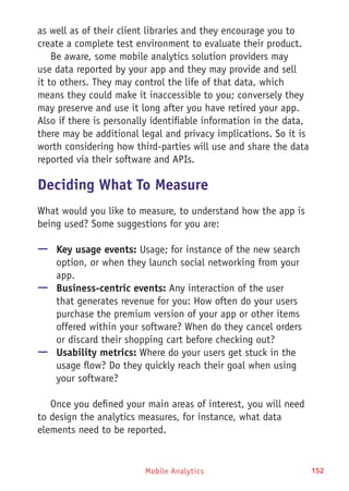 Mobile Analytics 152
as well as of their client libraries and they encourage you to
create a complete test environment to evaluate their product.
Be aware, some mobile analytics solution providers may
use data reported by your app and they may provide and sell
it to others. They may control the life of that data, which
means they could make it inaccessible to you; conversely they
may preserve and use it long after you have retired your app.
Also if there is personally identifiable information in the data,
there may be additional legal and privacy implications. So it is
worth considering how third-parties will use and share the data
reported via their software and APIs.
Deciding What To Measure
What would you like to measure, to understand how the app is
being used? Some suggestions for you are:
—— Key usage events: Usage; for instance of the new search
option, or when they launch social networking from your
app.
—— Business-centric events: Any interaction of the user
that generates revenue for you: How often do your users
purchase the premium version of your app or other items
offered within your software? When do they cancel orders
or discard their shopping cart before checking out?
—— Usability metrics: Where do your users get stuck in the
usage flow? Do they quickly reach their goal when using
your software?
Once you defined your main areas of interest, you will need
to design the analytics measures, for instance, what data
elements need to be reported.
 