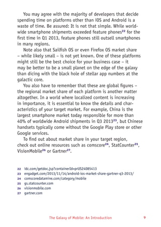 The Galaxy of Mobile: An Introduction 9
You may agree with the majority of developers that decide
spending time on platforms other than iOS and Android is a
waste of time. Be assured: It is not that simple. While world-
wide smartphone shipments exceeded feature phones22
for the
first time in Q1 2013, feature phones still outsell smartphones
in many regions.
Note also that Sailfish OS or even Firefox OS market share
– while likely small – is not yet known. One of these platforms
might still be the best choice for your business case – it
may be better to be a small planet on the edge of the galaxy
than dicing with the black hole of stellar app numbers at the
galactic core.
You also have to remember that these are global figures –
the regional market share of each platform is another matter
altogether. In a world where localized content is increasing
in importance, it is essential to know the details and char-
acteristics of your target market. For example, China is the
largest smartphone market today responsible for more than
40% of worldwide Android shipments in Q3 201323
, but Chinese
handsets typically come without the Google Play store or other
Google services.
To find out about market share in your target region,
check out online resources such as comscore24
, StatCounter25
,
VisionMobile26
or Gartner27
.
22	  idc.com/getdoc.jsp?containerId=prUS24085413
23	  engadget.com/2013/11/14/android-ios-market-share-gartner-q3-2013/
24	  comscoredatamine.com/category/mobile
25	  gs.statcounter.com
26	  visionmobile.com
27	  gartner.com
 