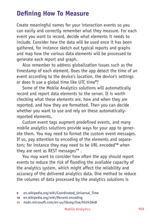 Mobile Analytics 153
Defining How To Measure
Create meaningful names for your interaction events so you
can easily and correctly remember what they measure. For each
event you want to record, decide what elements it needs to
include. Consider how the data will be used once it has been
gathered, for instance sketch out typical reports and graphs
and map how the various data elements will be processed to
generate each report and graph.
Also remember to address globalization issues such as the
timestamp of each element. Does the app detect the time of an
event according to the device's location, the device's settings
or does it use a global time like UTC time9
?
Some of the Mobile Analytics solutions will automatically
record and report data elements to the server. It is worth
checking what these elements are, how and when they are
reported, and how they are formatted. Then you can decide
whether you want to use and rely on these automatically-
reported elements.
Custom event tags augment predefined events, and many
mobile analytics solutions provide ways for your app to gener-
ate them. You may need to format the custom event messages.
If so, pay attention to encoding of the elements and separa-
tors; for instance they may need to be URL encoded10
when
they are sent as REST messages11
.
You may want to consider how often the app should report
events to reduce the risk of flooding the available capacity of
the analytics system, which might affect the reliability and
accuracy of the delivered analytics data. One method to reduce
the volumes of data processed by the analytics solutions is
9	 en.wikipedia.org/wiki/Coordinated_Universal_Time
10	  en.wikipedia.org/wiki/Percent-encoding
11	  msdn.microsoft.com/en-us/library/live/hh243648
 