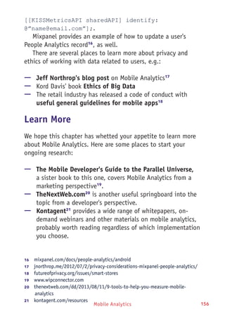 Mobile Analytics 156
[[KISSMetricsAPI sharedAPI] identify:
@”name@email.com”];.
Mixpanel provides an example of how to update a user's
People Analytics record16
, as well.
There are several places to learn more about privacy and
ethics of working with data related to users, e.g.:
—— Jeff Northrop's blog post on Mobile Analytics17
—— Kord Davis' book Ethics of Big Data
—— The retail industry has released a code of conduct with
useful general guidelines for mobile apps18
Learn More
We hope this chapter has whetted your appetite to learn more
about Mobile Analytics. Here are some places to start your
ongoing research:
—— The Mobile Developer's Guide to the Parallel Universe,
a sister book to this one, covers Mobile Analytics from a
marketing perspective19
.
—— TheNextWeb.com20
is another useful springboard into the
topic from a developer's perspective.
—— Kontagent21
provides a wide range of whitepapers, on-
demand webinars and other materials on mobile analytics,
probably worth reading regardless of which implementation
you choose.
16	  mixpanel.com/docs/people-analytics/android
17	  jnorthrop.me/2012/07/2/privacy-considerations-mixpanel-people-analytics/
18	  futureofprivacy.org/issues/smart-stores
19	  www.wipconnector.com
20	  thenextweb.com/dd/2013/08/11/9-tools-to-help-you-measure-mobile-
analytics
21	  kontagent.com/resources
 