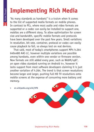 Implementing Rich Media 158Implementing Rich Media
Implementing Rich Media
“As many standards as handsets” is a truism when it comes
to the list of supported media formats on mobile phones.
In contrast to PCs, where most audio and video formats are
supported or a codec can easily be installed to support one,
mobiles are a different story. To allow optimization for screen
size and bandwidth, specific mobile formats and protocols
have been developed over the past few years. Small variations
in resolution, bit rate, container, protocol or codec can easily
cause playback to fail, so always test on real devices.
That said, most of today's smartphones support MP4 h.264
640x480 AAC-LC, however multiple variations are possible
among handsets, even within one vendor or firmware version.
New formats are still added every year, such as WebM/vp81
,
an open video standard running on Android 4+, however it
lacks support from most software developers claiming it is just
another variation of h.264. The trend is that screen resolutions
become larger and larger, pushing Full HD TV resolutions onto
mobile screens at the expense of consuming more battery and
memory.
1	 en.wikipedia.org/wiki/VP8
BYMichelShuqair
 