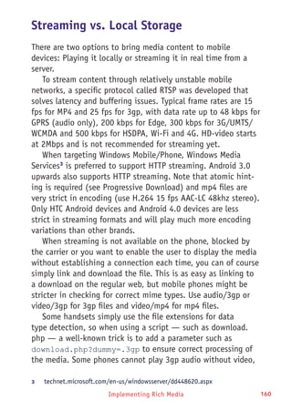 Implementing Rich Media 160
Streaming vs. Local Storage
There are two options to bring media content to mobile
devices: Playing it locally or streaming it in real time from a
server.
To stream content through relatively unstable mobile
networks, a specific protocol called RTSP was developed that
solves latency and buffering issues. Typical frame rates are 15
fps for MP4 and 25 fps for 3gp, with data rate up to 48 kbps for
GPRS (audio only), 200 kbps for Edge, 300 kbps for 3G/UMTS/
WCMDA and 500 kbps for HSDPA, Wi-Fi and 4G. HD-video starts
at 2Mbps and is not recommended for streaming yet.
When targeting Windows Mobile/Phone, Windows Media
Services3
is preferred to support HTTP streaming. Android 3.0
upwards also supports HTTP streaming. Note that atomic hint-
ing is required (see Progressive Download) and mp4 files are
very strict in encoding (use H.264 15 fps AAC-LC 48khz stereo).
Only HTC Android devices and Android 4.0 devices are less
strict in streaming formats and will play much more encoding
variations than other brands.
When streaming is not available on the phone, blocked by
the carrier or you want to enable the user to display the media
without establishing a connection each time, you can of course
simply link and download the file. This is as easy as linking to
a download on the regular web, but mobile phones might be
stricter in checking for correct mime types. Use audio/3gp or
video/3gp for 3gp files and video/mp4 for mp4 files.
Some handsets simply use the file extensions for data
type detection, so when using a script — such as download.
php — a well-known trick is to add a parameter such as
download.php?dummy=.3gp to ensure correct processing of
the media. Some phones cannot play 3gp audio without video,
3	 technet.microsoft.com/en-us/windowsserver/dd448620.aspx
 