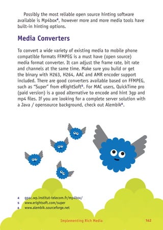 Implementing Rich Media 162
Possibly the most reliable open source hinting software
available is Mp4box4
, however more and more media tools have
built-in hinting options.
Media Converters
To convert a wide variety of existing media to mobile phone
compatible formats FFMPEG is a must have (open source)
media format converter. It can adjust the frame rate, bit rate
and channels at the same time. Make sure you build or get
the binary with H263, H264, AAC and AMR encoder support
included. There are good converters available based on FFMPEG,
such as “Super” from eRightSoft5
. For MAC users, QuickTime pro
(paid version) is a good alternative to encode and hint 3gp and
mp4 files. If you are looking for a complete server solution with
a Java / opensource background, check out Alembik6
.
4	 gpac.wp.institut-telecom.fr/mp4box/
5	 www.erightsoft.com/super
6	 www.alembik.sourceforge.net
 