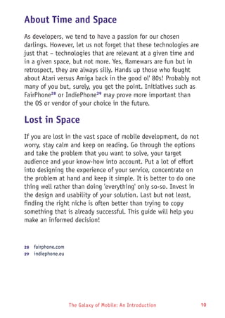 The Galaxy of Mobile: An Introduction 10
About Time and Space
As developers, we tend to have a passion for our chosen
darlings. However, let us not forget that these technologies are
just that – technologies that are relevant at a given time and
in a given space, but not more. Yes, flamewars are fun but in
retrospect, they are always silly. Hands up those who fought
about Atari versus Amiga back in the good ol' 80s! Probably not
many of you but, surely, you get the point. Initiatives such as
FairPhone28
or IndiePhone29
may prove more important than
the OS or vendor of your choice in the future.
Lost in Space
If you are lost in the vast space of mobile development, do not
worry, stay calm and keep on reading. Go through the options
and take the problem that you want to solve, your target
audience and your know-how into account. Put a lot of effort
into designing the experience of your service, concentrate on
the problem at hand and keep it simple. It is better to do one
thing well rather than doing 'everything' only so-so. Invest in
the design and usability of your solution. Last but not least,
finding the right niche is often better than trying to copy
something that is already successful. This guide will help you
make an informed decision!
28	  fairphone.com
29	  indiephone.eu
 
