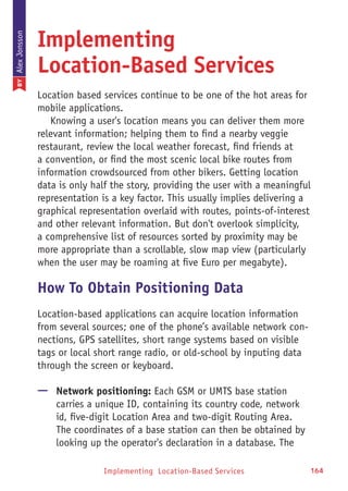 Implementing Location-Based Services 164
Implementing
Location-Based Services
Location based services continue to be one of the hot areas for
mobile applications.
Knowing a user's location means you can deliver them more
relevant information; helping them to find a nearby veggie
restaurant, review the local weather forecast, find friends at
a convention, or find the most scenic local bike routes from
information crowdsourced from other bikers. Getting location
data is only half the story, providing the user with a meaningful
representation is a key factor. This usually implies delivering a
graphical representation overlaid with routes, points-of-interest
and other relevant information. But don't overlook simplicity,
a comprehensive list of resources sorted by proximity may be
more appropriate than a scrollable, slow map view (particularly
when the user may be roaming at five Euro per megabyte).
How To Obtain Positioning Data
Location-based applications can acquire location information
from several sources; one of the phone’s available network con-
nections, GPS satellites, short range systems based on visible
tags or local short range radio, or old-school by inputing data
through the screen or keyboard.
—— Network positioning: Each GSM or UMTS base station
carries a unique ID, containing its country code, network
id, five-digit Location Area and two-digit Routing Area.
The coordinates of a base station can then be obtained by
looking up the operator's declaration in a database. The
BYAlexJonsson
 