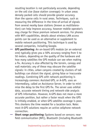 Implementing Location-Based Services 165
resulting location is not particularly accurate, depending
on the cell size (base station coverage): in urban areas
densely packed cells should provide greater accuracy
than the sparse cells in rural areas. Techniques, such as
measuring the difference in the time-of-arrival of signals
from several nearby base stations (known as multilatera-
tion) can help improve accuracy, however mobile operator's
may charge for these premium network services. For phones
with WiFi capabilities, details about wireless LAN access
points can be used as an alternative or supplement to
mobile network positioning. This technique is used by
several companies, including Google.
—— GPS positioning: An on-board GPS module (or an external
one) typically gives you a 50% accuracy ranging from 5 to
50 meters, depending on the quality of the hardware and
how many satellites the GPS module can see when making
a fix. Accuracy is also affected by the terrain, canopy and
wall materials; any of these may obscure the satellite
signals: in cities, urban canyons created by clusters of tall
buildings can distort the signal, giving false or inaccurate
readings. Combining GPS with network positioning is
increasingly common: Assisted GPS, or A-GPS, uses an
intermediary, called an Assistance Server, in order to mini-
mize the delay to the first GPS fix. The server uses orbital
data, accurate network timing and network-side analysis
of GPS information. However, A-GPS does not mean a more
accurate position, but rather a faster result when the GPS
is initially enabled, or when GPS satellite coverage is poor.
This shortens the time needed for a location lock. Note:
most A-GPS solutions require an active cellphone network
connection.
—— Short range positioning: Systems based on sensors; near
field communication (NFC), Bluetooth (including Bluetooth
 