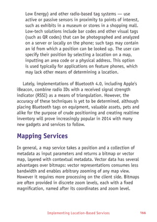 Implementing Location-Based Services 166
Low Energy) and other radio-based tag systems — use
active or passive sensors in proximity to points of interest,
such as exhibits in a museum or stores in a shopping mall.
Low-tech solutions include bar codes and other visual tags
(such as QR codes) that can be photographed and analyzed
on a server or locally on the phone; such tags may contain
an id from which a position can be looked up. The user can
specify their position by selecting a location on a map,
inputting an area code or a physical address. This option
is used typically for applications on feature phones, which
may lack other means of determining a location.
Lately, implementations of Bluetooth 4.0, including Apple's
iBeacon, combine radio IDs with a received signal strength
indicator (RSSI) as a means of triangulation. However, the
accuracy of these techniques is yet to be determined, although
placing Bluetooth tags on equipment, valuable assets, pets and
alike for the purpose of crude positioning and creating realtime
inventory will prove increasingly popular in 2014 with many
new gadgets and services to follow.
Mapping Services
In general, a map service takes a position and a collection of
metadata as input parameters and returns a bitmap or vector
map, layered with contextual metadata. Vector data has several
advantages over bitmaps: vector representations consumes less
bandwidth and enables arbitrary zooming of any map view.
However it requires more processing on the client side. Bitmaps
are often provided in discrete zoom levels, each with a fixed
magnification, named after its coordinates and zoom level.
 