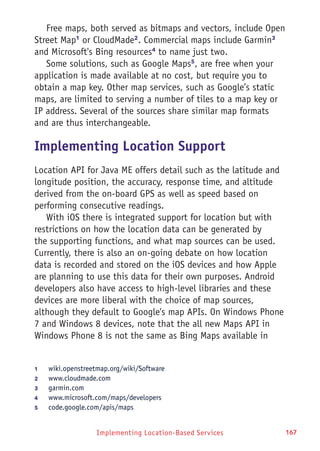 Implementing Location-Based Services 167
Free maps, both served as bitmaps and vectors, include Open
Street Map1
or CloudMade2
. Commercial maps include Garmin3
and Microsoft's Bing resources4
to name just two.
Some solutions, such as Google Maps5
, are free when your
application is made available at no cost, but require you to
obtain a map key. Other map services, such as Google’s static
maps, are limited to serving a number of tiles to a map key or
IP address. Several of the sources share similar map formats
and are thus interchangeable.
Implementing Location Support
Location API for Java ME offers detail such as the latitude and
longitude position, the accuracy, response time, and altitude
derived from the on-board GPS as well as speed based on
performing consecutive readings.
With iOS there is integrated support for location but with
restrictions on how the location data can be generated by
the supporting functions, and what map sources can be used.
Currently, there is also an on-going debate on how location
data is recorded and stored on the iOS devices and how Apple
are planning to use this data for their own purposes. Android
developers also have access to high-level libraries and these
devices are more liberal with the choice of map sources,
although they default to Google's map APIs. On Windows Phone
7 and Windows 8 devices, note that the all new Maps API in
Windows Phone 8 is not the same as Bing Maps available in
1	 wiki.openstreetmap.org/wiki/Software
2	 www.cloudmade.com
3	 garmin.com
4	 www.microsoft.com/maps/developers
5	 code.google.com/apis/maps
 