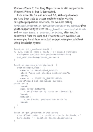 Windows Phone 7. The Bing Maps control is still supported in
Windows Phone 8, but is deprecated.
Ever since iOS 3.x and Android 2.0, Web app develop-
ers have been able to access geoinformation via the
navigator.geoposition interface, for example calling
navigator.geolocation.getCurrentPosition(my_handle)gives
youtheopportunitytofetchthemy_handle.coords.latitude
and my_geo_handle.coords.latitude, after getting
permission from the user and if satellites are available. As
an example, here's how an actual snippet example could look
using JavaScript syntax:
function init_geolocation() {
// e.g. called from a ready() or onLoad function
	navigator.geolocation.getCurrentPosition(	
get_geolocation,process_errors);
}
function process_errors(error) {
	 switch(error.code) {
case error.PERMISSION_DENIED:
	alert(”user not sharing geolocation”);
	break;
case error.POSITION_UNAVAILABLE: 								
	alert(”could not calculate current 							
position”);
	break;
case error.TIMEOUT:
			 alert(”retrieving position timeout”);
	break;
default:
			 alert(”misc. geolocation error”);
	break;
	 }
}
function get_geolocation(position){
	alert(’Latitude: ’ + position.coords.latitude + ’
Longitude: ’ + position.coords.longitude);
}
 
