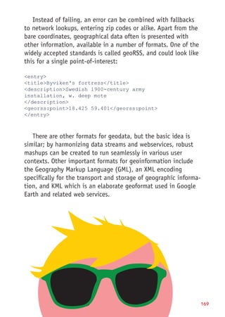 Implementing Location-Based Services 169
Instead of failing, an error can be combined with fallbacks
to network lookups, entering zip codes or alike. Apart from the
bare coordinates, geographical data often is presented with
other information, available in a number of formats. One of the
widely accepted standards is called geoRSS, and could look like
this for a single point-of-interest:
entry
titleByviken's fortress/title
descriptionSwedish 1900-century army
installation, w. deep mote
/description
georss:point18.425 59.401/georss:point
/entry
There are other formats for geodata, but the basic idea is
similar; by harmonizing data streams and webservices, robust
mashups can be created to run seamlessly in various user
contexts. Other important formats for geoinformation include
the Geography Markup Language (GML), an XML encoding
specifically for the transport and storage of geographic informa-
tion, and KML which is an elaborate geoformat used in Google
Earth and related web services.
 