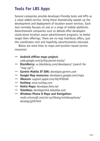 Tools For LBS Apps
Several companies provide developer-friendly tools and APIs as
a value added service. Using these dramatically speeds up the
development and deployment of location-aware services. Each
tool normally focuses on one or a range of mobile platforms.
Advertisement companies such as Admob offer developers
stand-alone location aware advertisement programs, to better
target their offerings. There are no map interfaces offers, just
the coordinates sent and hopefully advertisements returned.
Below are more links to maps and location based service
resources:
—— Android offline maps project:
code.google.com/p/big-planet-tracks/
—— BlackBerry: us.blackberry.com/developers/ (search for
“map api”)
—— Garmin Mobile XT SDK: developer.garmin.com
—— Google Map resources: developers.google.com/maps
—— iBeacon: support.apple.com/kb/HT6048
—— Nutiteq: www.nutiteq.com
—— Nokia Maps: developer.here.net
—— TeleAtlas: developerlink.teleatlas.com
—— Windows Phone 8 Maps and Navigation:
msdn.microsoft.com/en-us/library/windowsphone/
develop/jj207045
170
 