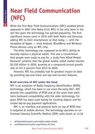Near Field Communication (NFC) 172
Near Field Communication
(NFC)
While the first Near Field Communications (NFC)-enabled phone
appeared in 2007 (the Nokia 6131 NFC) it has only been in the
last few years the technology has gained popularity. The first
significant moves came in 2010 with both Nokia and Samsung
adding NFC to their smartphones so that today — with the
exception of Apple — most Android, BlackBerry and Windows
Phone devices carry an NFC chip.
The killer technology was supposed to be NFC's ability to
securely replace a physical wallet. This was a convenience
that people were ready to pay for, a study from Allied Market
Research1
predicts that the global mobile wallet market reaches
$5,250 billion in 2020, growing at a compound annual growth
rate of 127.5 percent from 2013 to 2020.
However, NFC has probably had its greatest impact to date
by providing tap-and-share and tap-and-connect features.
Brief overview of NFC under the hood
NFC is an evolution of Radio Frequency Identification (RFID)
technology, which has been in use since the early 90s2
. NFC
extends the capabilities of RFID and at the same time main-
tains backward compatibility with the older technology. For
years RFID has been used mainly for tracking objects and for
simple tap-to-pay payment applications.
NFC is an interface and protocol built on top of RFID that
is targeted at mobile devices. The technology operates on un-
licensed Industry Scientific Medical (ISM) radio bands at 13.56
1	 alliedmarketresearch.com/mobile-wallet-market
2	 nearfieldcommunication.org/history-nfc.html
BYRichardBloor
 