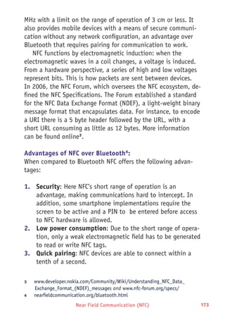 Near Field Communication (NFC) 173
MHz with a limit on the range of operation of 3 cm or less. It
also provides mobile devices with a means of secure communi-
cation without any network configuration, an advantage over
Bluetooth that requires pairing for communication to work.
NFC functions by electromagnetic induction: when the
electromagnetic waves in a coil changes, a voltage is induced.
From a hardware perspective, a series of high and low voltages
represent bits. This is how packets are sent between devices.
In 2006, the NFC Forum, which oversees the NFC ecosystem, de-
fined the NFC Specifications. The Forum established a standard
for the NFC Data Exchange Format (NDEF), a light-weight binary
message format that encapsulates data. For instance, to encode
a URI there is a 5 byte header followed by the URL, with a
short URL consuming as little as 12 bytes. More information
can be found online3
.
Advantages of NFC over Bluetooth4
:
When compared to Bluetooth NFC offers the following advan-
tages:
1.	 Security: Here NFC’s short range of operation is an
advantage, making communications hard to intercept. In
addition, some smartphone implementations require the
screen to be active and a PIN to be entered before access
to NFC hardware is allowed.
2.	 Low power consumption: Due to the short range of opera-
tion, only a weak electromagnetic field has to be generated
to read or write NFC tags.
3.	 Quick pairing: NFC devices are able to connect within a
tenth of a second.
3	 www.developer.nokia.com/Community/Wiki/Understanding_NFC_Data_
Exchange_Format_(NDEF)_messages and www.nfc-forum.org/specs/
4	 nearfieldcommunication.org/bluetooth.html
 