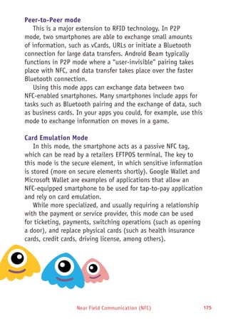 Near Field Communication (NFC) 175
Peer-to-Peer mode
This is a major extension to RFID technology. In P2P
mode, two smartphones are able to exchange small amounts
of information, such as vCards, URLs or initiate a Bluetooth
connection for large data transfers. Android Beam typically
functions in P2P mode where a “user-invisible” pairing takes
place with NFC, and data transfer takes place over the faster
Bluetooth connection.
Using this mode apps can exchange data between two
NFC-enabled smartphones. Many smartphones include apps for
tasks such as Bluetooth pairing and the exchange of data, such
as business cards. In your apps you could, for example, use this
mode to exchange information on moves in a game.
Card Emulation Mode
In this mode, the smartphone acts as a passive NFC tag,
which can be read by a retailers EFTPOS terminal. The key to
this mode is the secure element, in which sensitive information
is stored (more on secure elements shortly). Google Wallet and
Microsoft Wallet are examples of applications that allow an
NFC-equipped smartphone to be used for tap-to-pay application
and rely on card emulation.
While more specialized, and usually requiring a relationship
with the payment or service provider, this mode can be used
for ticketing, payments, switching operations (such as opening
a door), and replace physical cards (such as health insurance
cards, credit cards, driving license, among others).
 