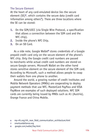 Near Field Communication (NFC) 176
The Secure Element
At the heart of any card-emulated device lies the secure
element (SE)6
, which contains the secure data (credit card
information among others7
). There are three locations where
the SE can be stored:
1.	 On the SIM/UICC (via Single Wire Protocol, a specification
that allows a connection between the SIM card and the
NFC chip).
2.	 Inside the phone’s NFC Chip.
3.	 On an SD Card.
As a side note, Google Wallet8
stores credentials of a Google
prepaid credit card only on the secure element of the phone’s
NFC chip. Only the Google credit card numbers are passed
to merchants while actual credit card numbers are stored on
secure Google servers. Microsoft Wallet on the other hand
stores sensitive element on the secure element of the SIM card.
According to Microsoft, such a method allows people to swap
their wallets from one phone to another.
Around the world, a growing number of credit institutes and
Mobile Network Operators (MNOs) are cooperating to deploy
payment methods that use NFC. MasterCard PayPass and VISA
PayWave are examples of such deployed solutions. NFC SIM
cards are currently being issued by MNOs such as A1 (Austria),
Orange France and China Mobile.
6	 mp-nfc.org/nfc_near_field_communication_architecture.html
7	 smartcardalliance.org
8	  google.com/wallet/faq.html
 