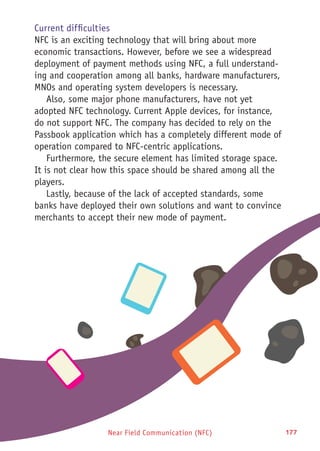 177Near Field Communication (NFC)
Current difficulties
NFC is an exciting technology that will bring about more
economic transactions. However, before we see a widespread
deployment of payment methods using NFC, a full understand-
ing and cooperation among all banks, hardware manufacturers,
MNOs and operating system developers is necessary.
Also, some major phone manufacturers, have not yet
adopted NFC technology. Current Apple devices, for instance,
do not support NFC. The company has decided to rely on the
Passbook application which has a completely different mode of
operation compared to NFC-centric applications.
Furthermore, the secure element has limited storage space.
It is not clear how this space should be shared among all the
players.
Lastly, because of the lack of accepted standards, some
banks have deployed their own solutions and want to convince
merchants to accept their new mode of payment.
 