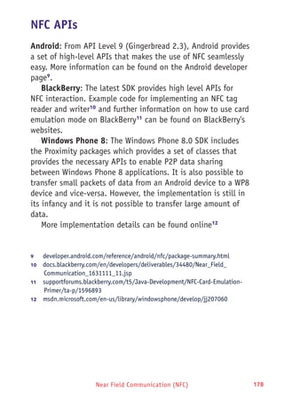 Near Field Communication (NFC) 178
NFC APIs
Android: From API Level 9 (Gingerbread 2.3), Android provides
a set of high-level APIs that makes the use of NFC seamlessly
easy. More information can be found on the Android developer
page9
.
BlackBerry: The latest SDK provides high level APIs for
NFC interaction. Example code for implementing an NFC tag
reader and writer10
and further information on how to use card
emulation mode on BlackBerry11
can be found on BlackBerry's
websites.
Windows Phone 8: The Windows Phone 8.0 SDK includes
the Proximity packages which provides a set of classes that
provides the necessary APIs to enable P2P data sharing
between Windows Phone 8 applications. It is also possible to
transfer small packets of data from an Android device to a WP8
device and vice-versa. However, the implementation is still in
its infancy and it is not possible to transfer large amount of
data.
More implementation details can be found online12
9	 developer.android.com/reference/android/nfc/package-summary.html
10	  docs.blackberry.com/en/developers/deliverables/34480/Near_Field_
Communication_1631111_11.jsp
11	  supportforums.blackberry.com/t5/Java-Development/NFC-Card-Emulation-
Primer/ta-p/1596893
12	  msdn.microsoft.com/en-us/library/windowsphone/develop/jj207060
 