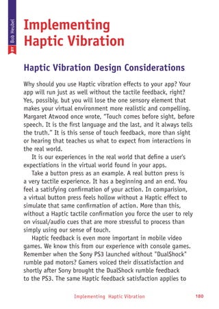 Implementing Haptic Vibration 180
Implementing
Haptic Vibration
Haptic Vibration Design Considerations
Why should you use Haptic vibration effects to your app? Your
app will run just as well without the tactile feedback, right?
Yes, possibly, but you will lose the one sensory element that
makes your virtual environment more realistic and compelling.
Margaret Atwood once wrote, “Touch comes before sight, before
speech. It is the first language and the last, and it always tells
the truth.” It is this sense of touch feedback, more than sight
or hearing that teaches us what to expect from interactions in
the real world.
It is our experiences in the real world that define a user's
expectiations in the virtual world found in your apps.
Take a button press as an example. A real button press is
a very tactile experience. It has a beginning and an end. You
feel a satisfying confirmation of your action. In comparision,
a virtual button press feels hollow without a Haptic effect to
simulate that same confirmation of action. More than this,
without a Haptic tactile confirmation you force the user to rely
on visual/audio cues that are more stressful to process than
simply using our sense of touch.
Haptic feedback is even more important in mobile video
games. We know this from our experience with console games.
Remember when the Sony PS3 launched without DualShock
rumble pad motors? Gamers voiced their dissatisfaction and
shortly after Sony brought the DualShock rumble feedback
to the PS3. The same Haptic feedback satisfaction applies to
BYBobHeubel
 