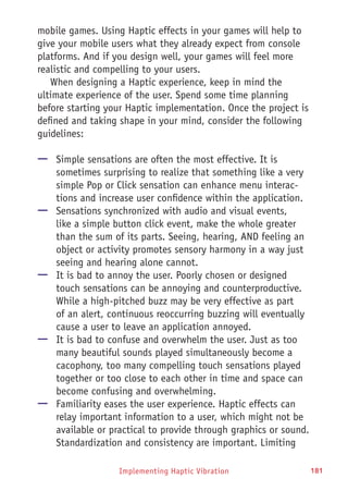 Implementing Haptic Vibration 181
mobile games. Using Haptic effects in your games will help to
give your mobile users what they already expect from console
platforms. And if you design well, your games will feel more
realistic and compelling to your users.
When designing a Haptic experience, keep in mind the
ultimate experience of the user. Spend some time planning
before starting your Haptic implementation. Once the project is
defined and taking shape in your mind, consider the following
guidelines:
—— Simple sensations are often the most effective. It is
sometimes surprising to realize that something like a very
simple Pop or Click sensation can enhance menu interac-
tions and increase user confidence within the application.
—— Sensations synchronized with audio and visual events,
like a simple button click event, make the whole greater
than the sum of its parts. Seeing, hearing, AND feeling an
object or activity promotes sensory harmony in a way just
seeing and hearing alone cannot.
—— It is bad to annoy the user. Poorly chosen or designed
touch sensations can be annoying and counterproductive.
While a high-pitched buzz may be very effective as part
of an alert, continuous reoccurring buzzing will eventually
cause a user to leave an application annoyed.
—— It is bad to confuse and overwhelm the user. Just as too
many beautiful sounds played simultaneously become a
cacophony, too many compelling touch sensations played
together or too close to each other in time and space can
become confusing and overwhelming.
—— Familiarity eases the user experience. Haptic effects can
relay important information to a user, which might not be
available or practical to provide through graphics or sound.
Standardization and consistency are important. Limiting
 