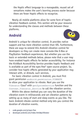182
the Haptic effect language to a manageable, reused set of
sensations makes the user's learning process easier because
there are fewer Haptic effects to recognize.
Nearly all mobile platforms allow for some form of haptic
vibration feedback control. This section will be your resource
for understanding the classes and methods between these
platforms.
Android
Android is unique for vibration control. It provides native
support and has more vibration control than iOS. Furthermore,
there are ways to extend this Android vibration control for
developers so they can create more console-like X-Box or
PlayStation feedback experiences. But whether you use the
basic or extended methods below, please note that a user may
have enabled haptic effects for better accessibility. For instance
the KickBack Accessibility Service provides haptic feedback and
is available as part of the eyes-free1
open source project. So,
consider how haptic effects generated by your application may
interact with, or disturb, such services.
For basic vibration control in Android, you must first
grant permission android.permission.VIBRATE
to allow your application to vibrate. Next you use the
Vibrator Class2
with getSystemService function and the
Context.Vibrator_Service to call the vibration service.
Within the above method you can vary the duration of the
vibration event in milliseconds and set vibration patterns by
setting up as many of start and sleep events as you like. The
basic Android vibrate control method only lets you control the
duration of vibration events.
1	 code.google.com/p/eyes-free
2	 developer.android.com/index.html#q=Vibrator
 