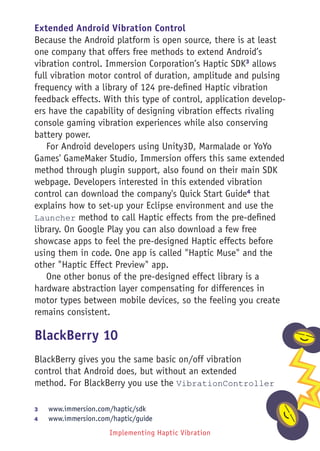 Implementing Haptic Vibration 183
Extended Android Vibration Control
Because the Android platform is open source, there is at least
one company that offers free methods to extend Android’s
vibration control. Immersion Corporation’s Haptic SDK3
allows
full vibration motor control of duration, amplitude and pulsing
frequency with a library of 124 pre-defined Haptic vibration
feedback effects. With this type of control, application develop-
ers have the capability of designing vibration effects rivaling
console gaming vibration experiences while also conserving
battery power.
For Android developers using Unity3D, Marmalade or YoYo
Games' GameMaker Studio, Immersion offers this same extended
method through plugin support, also found on their main SDK
webpage. Developers interested in this extended vibration
control can download the company's Quick Start Guide4
that
explains how to set-up your Eclipse environment and use the
Launcher method to call Haptic effects from the pre-defined
library. On Google Play you can also download a few free
showcase apps to feel the pre-designed Haptic effects before
using them in code. One app is called Haptic Muse and the
other Haptic Effect Preview app.
One other bonus of the pre-designed effect library is a
hardware abstraction layer compensating for differences in
motor types between mobile devices, so the feeling you create
remains consistent.
BlackBerry 10
BlackBerry gives you the same basic on/off vibration
control that Android does, but without an extended
method. For BlackBerry you use the VibrationController
3	 www.immersion.com/haptic/sdk
4	 www.immersion.com/haptic/guide
 