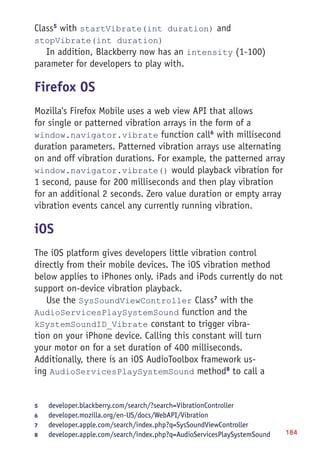 184
Class5
with startVibrate(int duration) and
stopVibrate(int duration)
In addition, Blackberry now has an intensity (1-100)
parameter for developers to play with.
Firefox OS
Mozilla's Firefox Mobile uses a web view API that allows
for single or patterned vibration arrays in the form of a
window.navigator.vibrate function call6
with millisecond
duration parameters. Patterned vibration arrays use alternating
on and off vibration durations. For example, the patterned array
window.navigator.vibrate() would playback vibration for
1 second, pause for 200 milliseconds and then play vibration
for an additional 2 seconds. Zero value duration or empty array
vibration events cancel any currently running vibration.
iOS
The iOS platform gives developers little vibration control
directly from their mobile devices. The iOS vibration method
below applies to iPhones only. iPads and iPods currently do not
support on-device vibration playback.
Use the SysSoundViewController Class7
with the
AudioServicesPlaySystemSound function and the
kSystemSoundID_Vibrate constant to trigger vibra-
tion on your iPhone device. Calling this constant will turn
your motor on for a set duration of 400 milliseconds.
Additionally, there is an iOS AudioToolbox framework us-
ing AudioServicesPlaySystemSound method8
to call a
5	 developer.blackberry.com/search/?search=VibrationController
6	 developer.mozilla.org/en-US/docs/WebAPI/Vibration
7	 developer.apple.com/search/index.php?q=SysSoundViewController
8	 developer.apple.com/search/index.php?q=AudioServicesPlaySystemSound
 